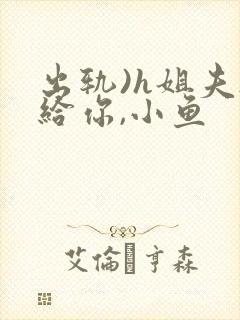 出轨)h姐夫s给你,小鱼