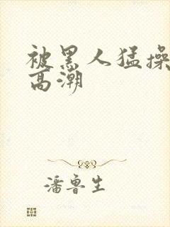 被黑人猛操十次高潮