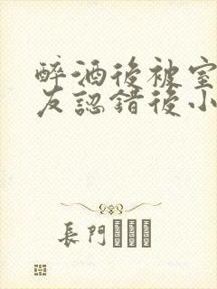 醉酒后被室友男友认错后小说免费阅读