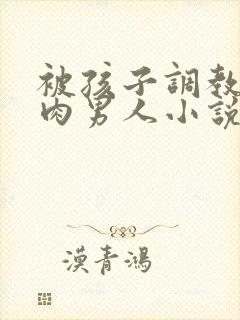 被孩子调教的肌肉男人小说