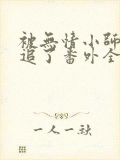 被无情小师弟倒追了番外全文