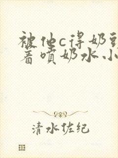 被他c得奶头晃着喷奶水小说