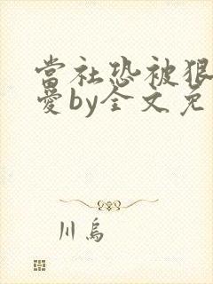 当社恐被狠狠疼爱by全文免费阅读无关