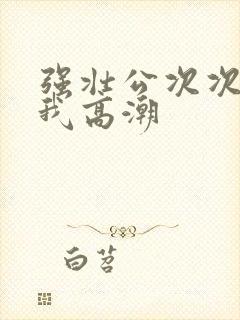 强壮公次次弄的我高潮