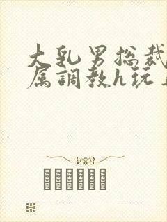 大乳男总裁被下属调教h玩弄双男