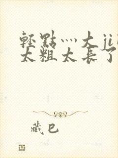 轻点灬大ji巴太粗太长了h