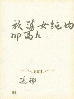 放荡女纯肉辣文np高h