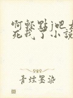 啊轻点j吧太粗死我了小说