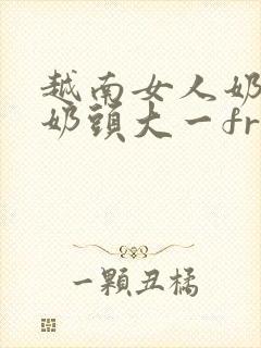 越南女人奶水多奶头大一freehdⅹx…