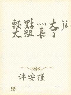 轻点灬大ji巴大粗长了