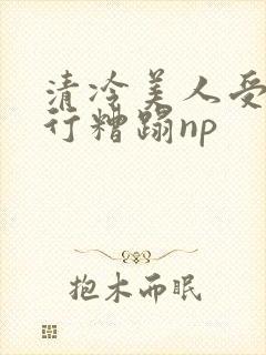 清冷美人受被强行糟蹋np