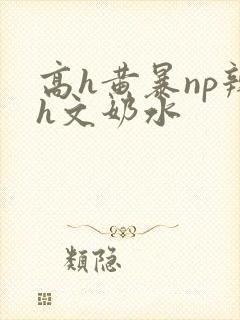 高h黄暴np辣h文奶水