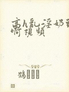 高h乱淫奶头嗯啊视频