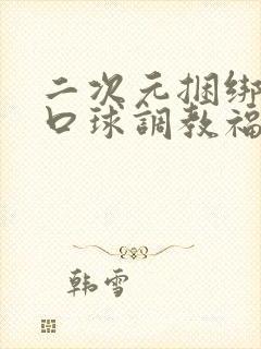 二次元捆绑流奶口球调教福利