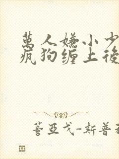 万人嫌小少爷被疯狗缠上后by小说在线阅读封面