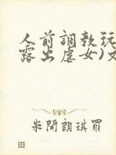 人前调教玩弄(露出虐女)文