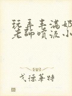 玩弄丰满奶水的老师喷流小说