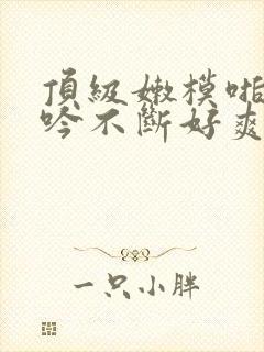 顶级嫩模啪啪呻吟不断好爽