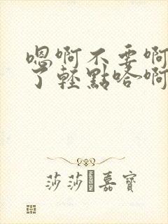 嗯啊不要啊太深了轻点哈啊高h