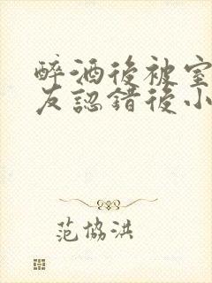 醉酒后被室友男友认错后小说免费阅读