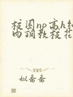 校园np高h纯肉调教校花