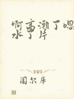 啊高潮了嗯～喷水了片