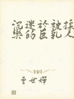 沉迷于被揉搓快乐的巨乳人妻在线观