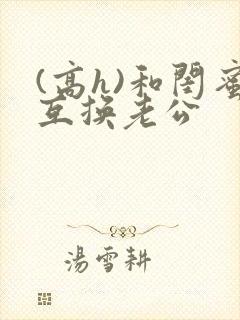 (高h)和闺蜜互换老公