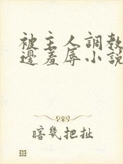 被主人调教边c边羞辱小说