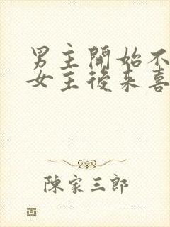 男主开始不喜欢女主后来喜欢的古言