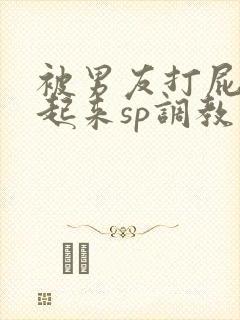 被男友打屁股撅起来sp调教