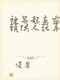 被吊起来露出奶头供人玩弄小说