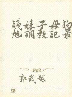 贱婊子母狗王晓旭调教记最新章节