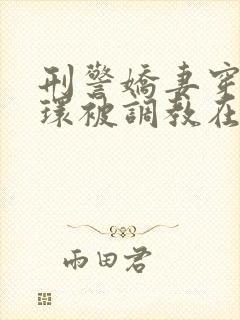 刑警娇妻穿着乳环被调教在线阅读