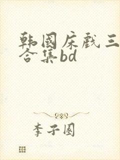 韩国床戏三小时合集bd