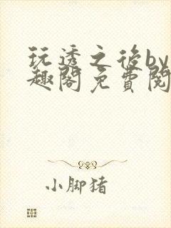 玩透之后by笔趣阁免费阅读双男主