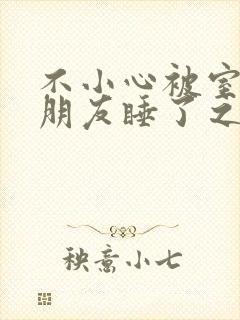 不小心被室友男朋友睡了之后小说by辣梨宁笑