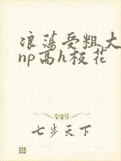 浪荡受粗大贯穿np高h校花