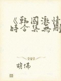 《韩国激情3小时合集无删减