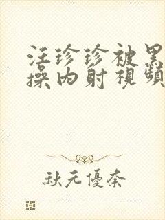 汪珍珍被黑人爆操内射视频