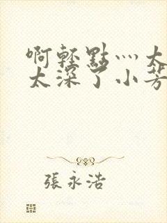 啊轻点灬太粗嗯太深了小芳