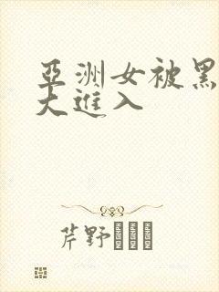 亚洲女被黑人巨大进入