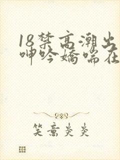 18禁高潮出水呻吟娇喘在线