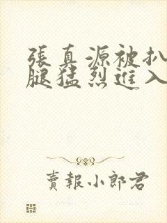 张真源被扒开双腿猛烈进入