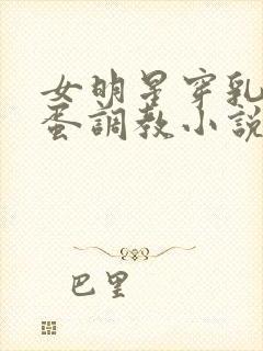 女明星穿乳环跳蛋调教小说