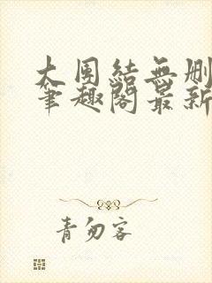 大团结无删减版笔趣阁最新章节更新