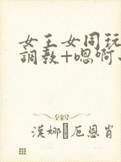 女王女同玩弄+调教+嗯啊小说