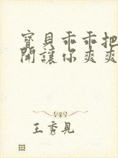 宝贝乖乖把腿张开让你爽爽