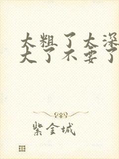 太粗了太深了太大了不要了嗯嗯啊啊啊