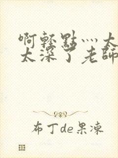 啊轻点灬太粗嗯太深了老师受不了小说